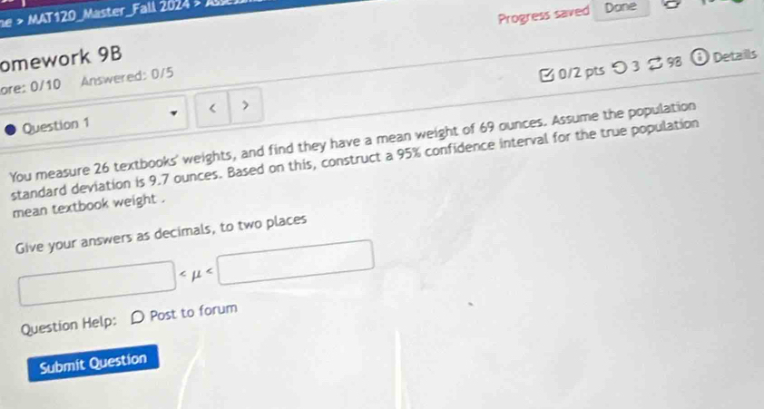 > MAT120_Master_Fall 2024 s A 
omework 9B Progress saved Done 
Details 
ore: 0/10 Answered: 0/5 
Question 1 < > 0/2 pts つ3 。 98 
You measure 26 textbooks' weights, and find they have a mean weight of 69 ounces. Assume the population 
standard deviation is 9.7 ounces. Based on this, construct a 95% confidence interval for the true population 
mean textbook weight . 
Give your answers as decimals, to two places
□
Question Help: D Post to forum 
Submit Question