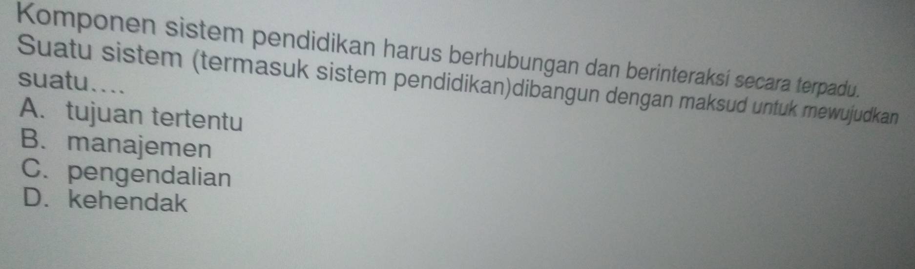 Komponen sistem pendidikan harus berhubungan dan berinteraksí secara terpadu.
suatu....
Suatu sistem (termasuk sistem pendidikan)dibängun dengan maksud untuk mewujudkan
A. tujuan tertentu
B. manajemen
C. pengendalian
D. kehendak