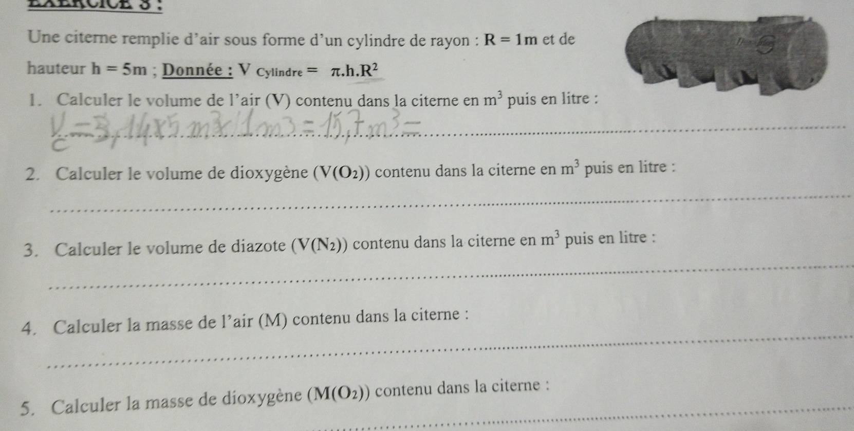 Une citerne remplie d’air sous forme d’un cylindre de rayon : R=1m et de 
hauteur h=5m; Donnée : Vcylindre=π .h.R^2
1. Calculer le volume de l’air (V) contenu dans la citerne en m^3 puis en litre : 
_ 
_ 
2. Calculer le volume de dioxygène (V(O_2)) contenu dans la citerne en m^3 puis en litre : 
_ 
3. Calculer le volume de diazote (V(N_2)) contenu dans la citerne en m^3 puis en litre : 
_ 
4. Calculer la masse de 1^3 air (M) contenu dans la citerne : 
5. Calculer la masse de dioxygène (M(O_2)) _ contenu dans la citerne :