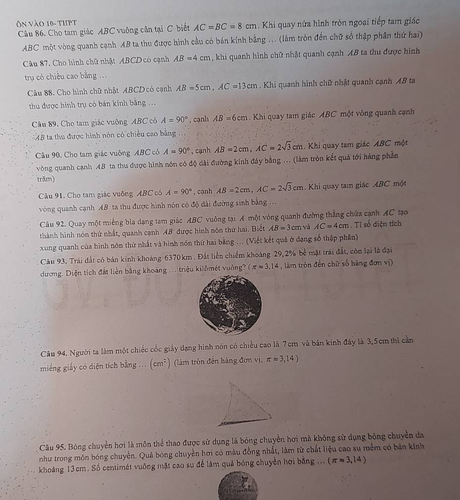 On vào 10- thpt
Câu 86. Cho tam giác ABC vuông cân tại C biết AC=BC=8cm. Khi quay nửa hình tròn ngoại tiếp tam giác
ABC một vòng quanh cạnh AB ta thu được hình cầu có bán kính bằng ... (làm tròn đến chữ số thập phân thứ hai)
Câu 87. Cho hình chữ nhật ABCD có cạnh AB=4cm , khi quanh hình chữ nhật quanh cạnh AB ta thu được hình
trụ có chiều cao bằng ...
Câu 88. Cho hình chữ nhật ABCD có cạnh AB=5cm,AC=13cm. Khi quanh hình chữ nhật quanh cạnh AB ta
thu được hình trụ có bán kính bằng ...
Câu 89. Cho tam giác vuộng ABC có A=90° , cạnh AB=6cm. Khi quay tam giác ABC một vòng quanh cạnh
AB ta thu được hình nón có chiều cao bằng ...
Câu 90. Cho tam giác vuông ABC có A=90° , cạnh AB=2cm,AC=2sqrt(3) cm. Khi quay tam giác ABC một
vòng quanh cạnh AB ta thu được hình nón có độ dài đường kính đáy bằng ... (làm tròn kết quả tới hàng phần
trăm)
Câu 91. Cho tam giác vuông ABC có A=90° , cạnh AB=2cm,AC=2sqrt(3)cm. Khi quay tam giác ABC một
vòng quanh cạnh AB * ta thu được hình nón có độ dài đường sinh bằng ...
Câu 92. Quay một miếng bìa dạng tam giác ABC vuông tại A một vòng quanh đường thẳng chứa cạnh AC tạo
thành hình nón thứ nhất, quanh cạnh AB được hình nón thứ hai. Biết AB=3cm và AC=4cm. Tỉ số diện tích
xung quanh của hình nón thứ nhất và hình nón thứ hai bằng ... (Viết kết quả ở dạng số thập phân)
Câu 93. Trái đất có bán kính khoảng 6370km . Đất liền chiếm khoảng 29, 2% bể mặt trái đất, còn lại là đại
dương. Diện tích đất liền bằng khoảng ... triệu kilômét vuông? (π approx 3,14 , làm tròn đến chữ số hàng đơn vị)
Câu 94. Người ta làm một chiếc cốc giấy dạng hình nón có chiều cao là 7cm và bán kinh đáy là 3,5cm thì cần
miếng giấy có diện tích bằng ... (cm^2) (làm tròn đến hàng đơn vị, π approx 3,14)
Câu 95. Bóng chuyền hơi là môn thể thao được sử dụng là bóng chuyền hơi mà không sử dụng bóng chuyền da
như trong môn bóng chuyền. Quả bóng chuyền hơi có màu đồng nhất, làm từ chất liệu cao su mềm có bản kinh
khoảng 13cm. Số centimét vuông mặt cao su để làm quả bóng chuyền hơi bằng ... (π approx 3,14)