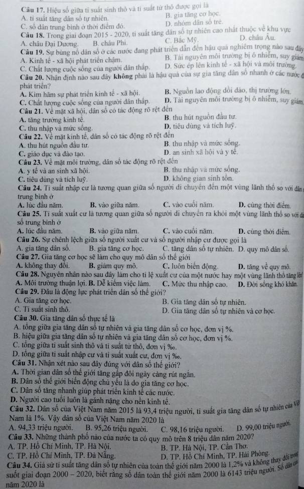 Cầu 17. Hiệu số giữa tỉ suất sinh thô và tỉ suất từ thô được gọi là
A. ti suất tăng dân số tự nhiên. B. gia tăng cơ học.
C. số dân trung bình ở thời điểm đó. D. nhóm dân số trẻ
Câu 18. Trong giai đoạn 2015 - 2020, tỉ suất tăng dân số tự nhiên cao nhất thuộc về khu vực
A. châu Đại Dương. B. châu Phi. C. Bắc Mỹ. D. châu Âu.
Câu 19. Sự bùng nô dân số ở các nước đang phát triển dân đến hậu quá nghiêm trọng nào sau đây
A. Kinh tế - xã hội phát triển chậm. B. Tài nguyên môi trường bị ô nhiễm, suy giam
C. Chất lượng cuộc sống của người dân thấp. D. Sức ép lên kinh tế - xã hội và môi trường,
Câu 20. Nhận định nào sau dây không phải là hậu quả của sự gia tăng dân số nhanh ở các nước ở
phát triển?
A. Kìm hãm sự phát triển kinh tế - xã hội. B. Nguồn lao động dồi dảo, thị trường lớn
C. Chất lượng cuộc sống của người dân thấp D. Tài nguyên môi trường bị ô nhiễm, suy giám
Câu 21. Về mặt xã hội, dân số có tác động rõ rệt đến
A. tăng trưởng kinh tế. B. thu hút nguồn đầu tư.
C. thu nhập và mức sống. D. tiêu dùng và tích luỹ
Câu 22. Về mặt kinh tế, dân số có tác động rõ rệt đến
A. thu hút nguồn đầu tư. B. thu nhập và mức sống.
C. giáo dục và đảo tạo. D. an sinh xã hội và y tế.
Câu 23. Về mặt môi trường, dân số tác động rõ rệt đến
A. y tế và an sinh xã hội. B. thu nhập và mức sống.
C. tiêu dùng và tích luỹ. D. không gian sinh tồn.
Câu 24. Tỉ suất nhập cư là tương quan giữa số người di chuyên đến một vùng lãnh thổ so với dân
trung bình ở
A. lúc đầu năm. B. vào giữa năm. C. vào cuối năm D. cùng thời điểm.
Câu 25. Tỉ suất xuất cư là tương quan giữa số người di chuyển ra khỏi một vùng lãnh thổ so với đi
số trung binh ở
A. lúc đầu năm B. vào giữa năm. C. vào cuối năm. D. cùng thời điệm.
Câu 26. Sự chênh lệch giữa số người xuất cư và số người nhập cư được gọi là
A. gia tăng dân số, B. gia tăng cơ học.  C. tăng dân số tự nhiên. D. quy mô dân số.
Câu 27. Gia tăng cơ học sẽ làm cho quy mô dân số thế giới
A. không thay đôi B. giảm quy mô. C. luôn biến động D. tăng ve^(overline t) quy mô
Câu 28. Nguyên nhân nào sau đây làm cho tỉ lệ xuất cư của một nước hay một vùng lãnh thô tăng lễ
A. Môi trường thuận lợi. B. Dễ kiểm việc làm. C. Mức thu nhập cao. D. Đời sống khó khân.
Câu 29. Đâu là động lực phát triển dân số thể giới?
A. Gia tăng cơ học. B. Gia tăng dân số tự nhiên.
C. Ti suất sinh thô. D. Gia tăng dân số tự nhiên và cơ học.
Câu 30. Gia tăng dân số thực tế là
A. tổng giữa gia tăng dân số tự nhiên và gia tăng dân số cơ học, đơn vị %.
B. hiệu giữa gia tăng dân số tự nhiên và gia tăng dân số cơ học, đơn vị %.
C. tổng giữa ti suất sinh thô vả tỉ suất tử thô, đơn vị ‰.
D. tổng giữa ti suất nhập cư và tỉ suất xuất cư, đơn vị ‰.
Câu 31. Nhận xét nào sau đây đúng với dân số thế giới?
A. Thời gian dân số thế giới tăng gấp đôi ngày cảng rút ngắn.
B. Dân số thể giới biến động chủ yếu là do gia tăng cơ học.
C. Dân số tăng nhanh giúp phát triển kinh tế các nước.
D. Người cao tuổi luôn là gánh nặng cho nền kinh tế.
Câu 32. Dân số của Việt Nam năm 2015 là 93,4 triệu người, tỉ suất gia tăng dân số tự nhiên của Về
Nam là 1%. Vậy dân số của Việt Nam năm 2020 là
A. 94,33 triệu người. B. 95,26 triệu người. C. 98,16 triệu người. D. 99,00 triệu người.
Câu 33. Những thành phổ nào của nước ta có quy mô trên 8 triệu dân năm 2020?
A. TP. Hồ Chí Minh, TP. Hà Nội. B. TP. Hà Nội, TP. Cần Thơ.
C. TP. Hồ Chí Minh, TP. Đà Nẵng. D. TP. Hồ Chí Minh, TP. Hải Phòng.
Câu 34. Giả sử tỉ suất tăng dân số tự nhiên của toàn thế giới năm 2000 là 1.2% và không thay đổi ton
suốt giai đoạn 2000 - 2020, biết rằng số dân toàn thế giới năm 2000 là 6143 triệu người. Số dân 
năm 2020 là