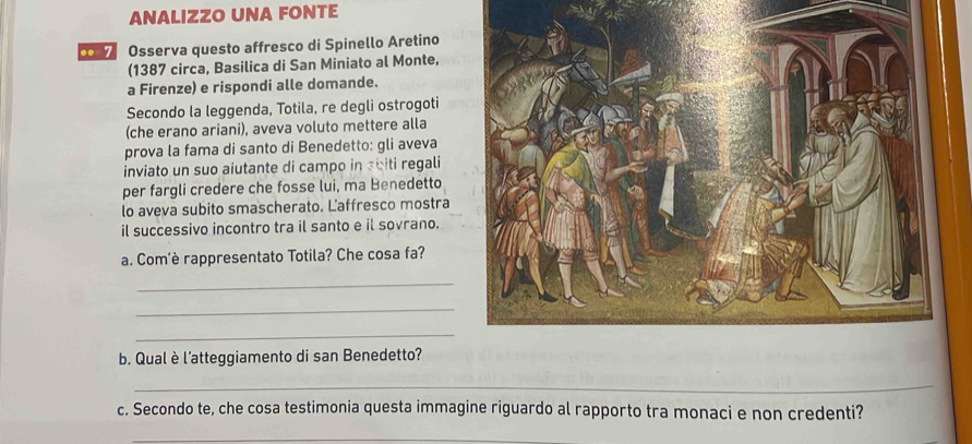 ANALIZZO UNA FONTE 
co Osserva questo affresco di Spinello Aretino 
(1387 circa, Basilica di San Miniato al Monte, 
a Firenze) e rispondi alle domande. 
Secondo la leggenda, Totila, re degli ostrogoti 
(che erano ariani), aveva voluto mettere alla 
prova la fama di santo di Benedetto: gli aveva 
inviato un suo aiutante di campo in abiti regali 
per fargli credere che fosse lui, ma Benedetto 
lo aveva subito smascherato. Laffresco mostra 
il successivo incontro tra il santo e il sovrano. 
a. Com'è rappresentato Totila? Che cosa fa? 
_ 
_ 
_ 
b. Qual è l’atteggiamento di san Benedetto? 
_ 
c. Secondo te, che cosa testimonia questa immagine riguardo al rapporto tra monaci e non credenti? 
_