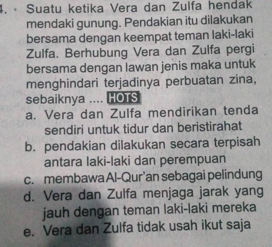 • Suatu ketika Vera dan Zulfa hendak
mendaki gunung. Pendakian itu dilakukan
bersama dengan keempat teman laki-laki
Zulfa. Berhubung Vera dan Zulfa pergi
bersama dengan lawan jenis maka untuk
menghindari terjadinya perbuatan zina,
sebaiknya .... HOTS
a. Vera dan Zulfa mendirikan tenda
sendiri untuk tidur dan beristirahat
b. pendakian dilakukan secara terpisah
antara laki-laki dan perempuan
c. membawa Al-Qur’an sebagai pelindung
d. Vera dan Zulfa menjaga jarak yang
jauh dengan teman laki-laki mereka
e. Vera dan Zulfa tidak usah ikut saja