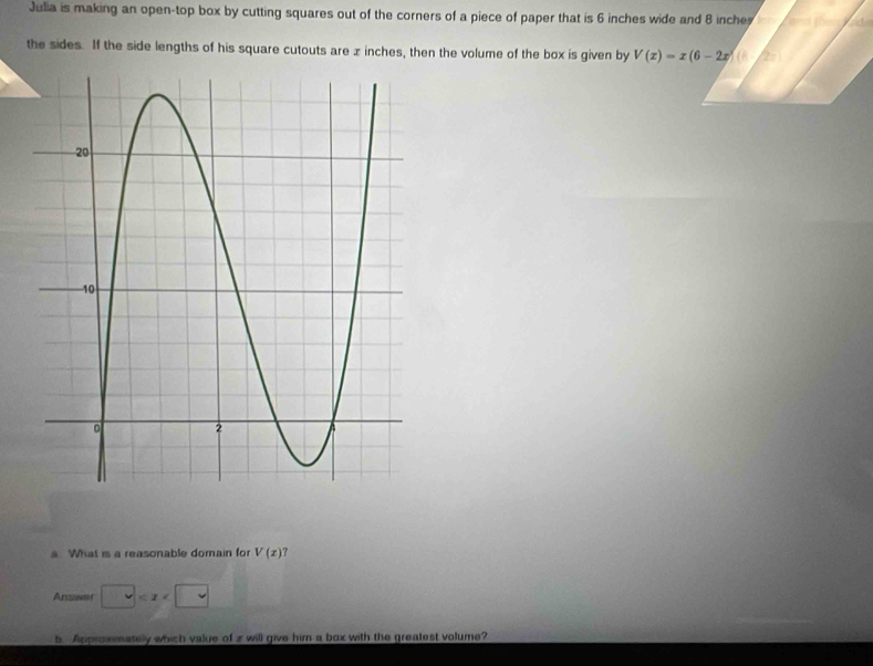 Julia is making an open-top box by cutting squares out of the corners of a piece of paper that is 6 inches wide and 8 inche
the sides. If the side lengths of his square cutouts are x inches, then the volume of the box is given by V(x)=x(6-2x)(
a What is a reasonable domain for V(z)
Anawer □
b Approxmately which value of z will give him a box with the greatest volume?