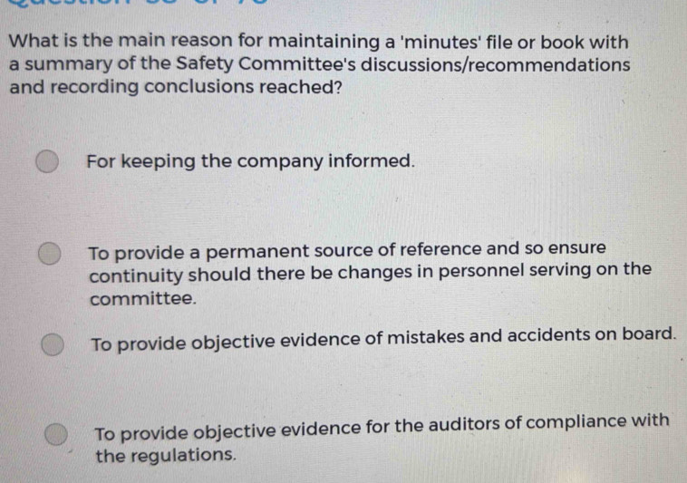 What is the main reason for maintaining a 'minutes' file or book with
a summary of the Safety Committee's discussions/recommendations
and recording conclusions reached?
For keeping the company informed.
To provide a permanent source of reference and so ensure
continuity should there be changes in personnel serving on the
committee.
To provide objective evidence of mistakes and accidents on board.
To provide objective evidence for the auditors of compliance with
the regulations.