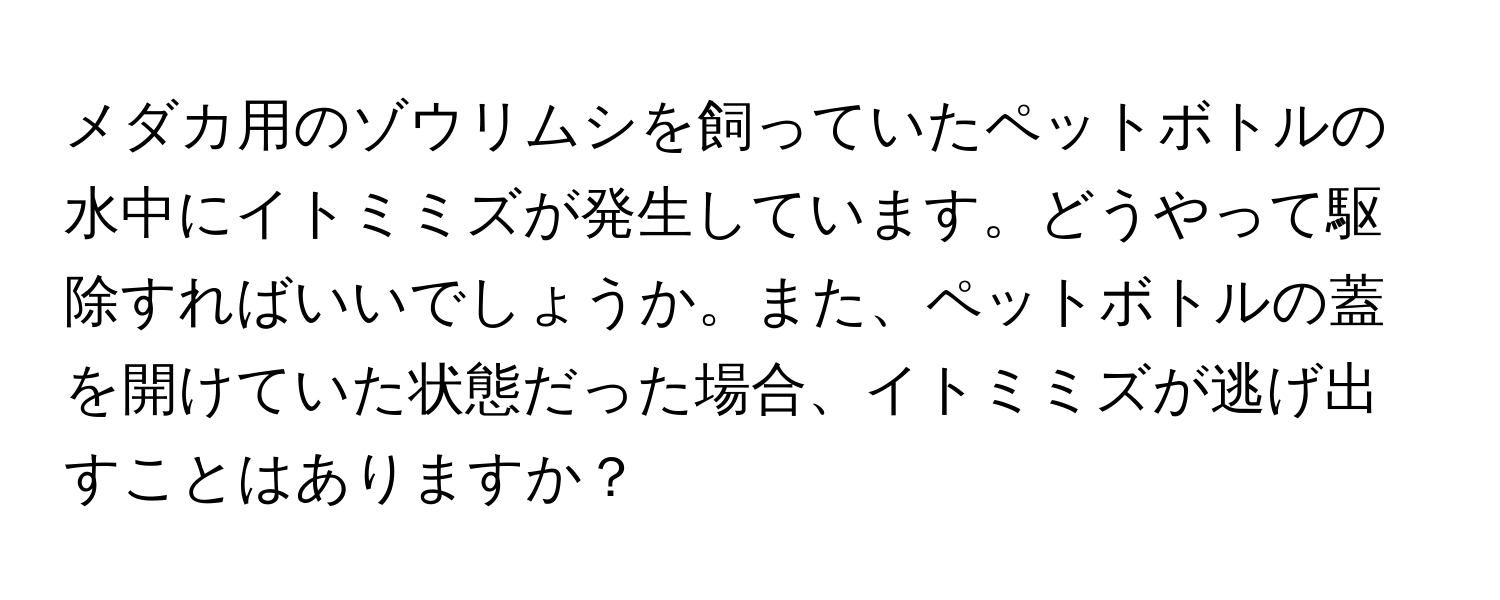 メダカ用のゾウリムシを飼っていたペットボトルの水中にイトミミズが発生しています。どうやって駆除すればいいでしょうか。また、ペットボトルの蓋を開けていた状態だった場合、イトミミズが逃げ出すことはありますか？