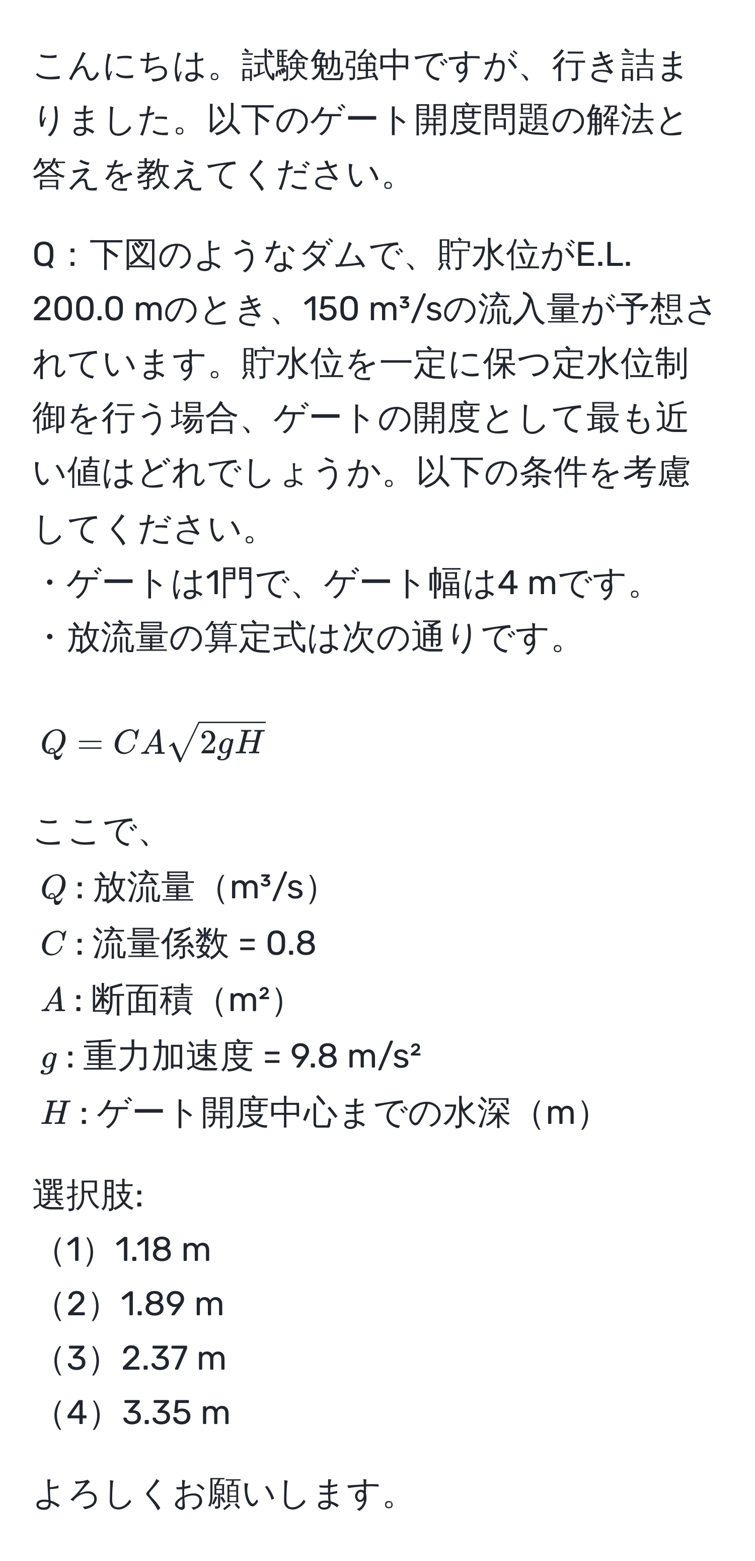 こんにちは。試験勉強中ですが、行き詰まりました。以下のゲート開度問題の解法と答えを教えてください。  

Q：下図のようなダムで、貯水位がE.L. 200.0 mのとき、150 m³/sの流入量が予想されています。貯水位を一定に保つ定水位制御を行う場合、ゲートの開度として最も近い値はどれでしょうか。以下の条件を考慮してください。  
・ゲートは1門で、ゲート幅は4 mです。  
・放流量の算定式は次の通りです。  
$$Q = C A sqrt(2gH)$$  
ここで、  
$Q$: 放流量m³/s  
$C$: 流量係数 = 0.8  
$A$: 断面積m²  
$g$: 重力加速度 = 9.8 m/s²  
$H$: ゲート開度中心までの水深m  

選択肢:  
11.18 m  
21.89 m  
32.37 m  
43.35 m  

よろしくお願いします。