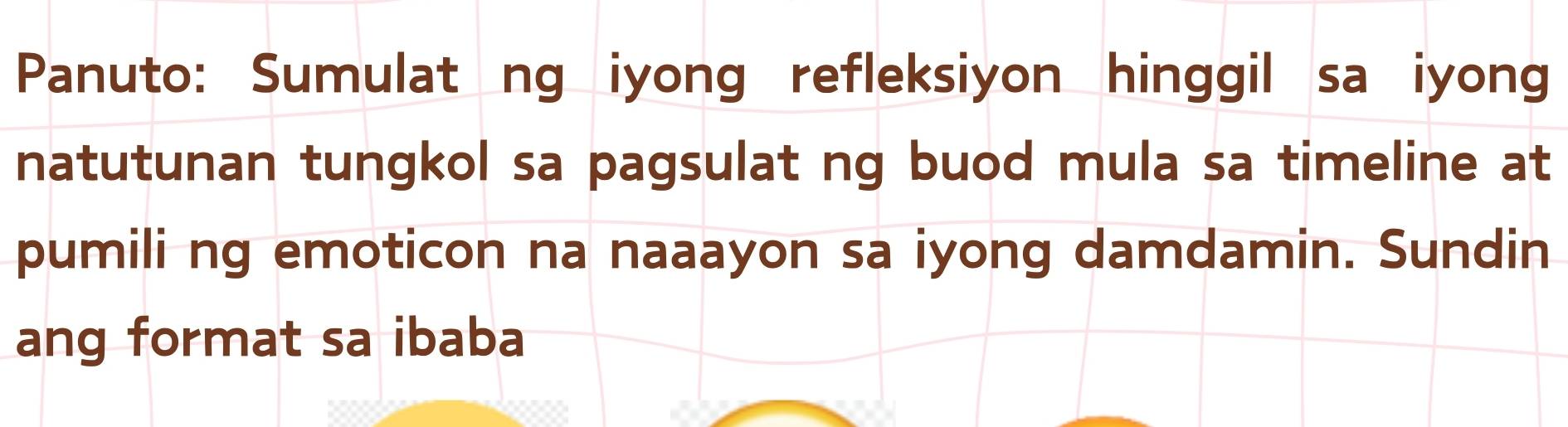 Panuto: Sumulat ng iyong refleksiyon hinggil sa iyong 
natutunan tungkol sa pagsulat ng buod mula sa timeline at 
pumili ng emoticon na naaayon sa iyong damdamin. Sundin 
ang format sa ibaba