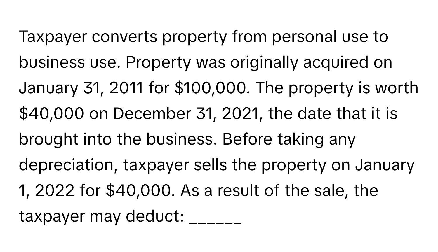 Taxpayer converts property from personal use to business use. Property was originally acquired on January 31, 2011 for $100,000. The property is worth $40,000 on December 31, 2021, the date that it is brought into the business. Before taking any depreciation, taxpayer sells the property on January 1, 2022 for $40,000. As a result of the sale, the taxpayer may deduct: ______