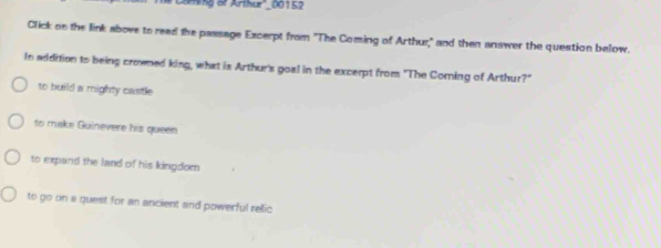 Caming of Arthur''_ 00152
Click on the link above to read the passage Excerpt from 'The Coming of Arthur," and then answer the question below.
In addition to being croned king, what is Arthur's goal in the excerpt from "The Coming of Arthur?"
to build a mighty castle
to make Guinevere his queen
to expand the land of his kingdom
to go on a quest for an ancient and powerful relic