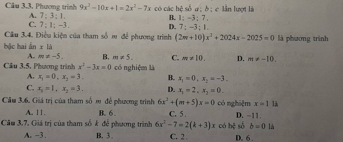 Phương trình 9x^2-10x+1=2x^2-7x có các hệ số a; b; c lần lượt là
A. 7; 3; 1. B. 1; -3; 7.
C. 7; 1; -3. D. 7; −3; 1.
Câu 3.4. Điều kiện của tham số m để phương trình (2m+10)x^2+2024x-2025=0 là phương trình
bậc hai ần xla
A. m!= -5. B. m!= 5. C. m!= 10. D. m!= -10. 
Câu 3.5. Phương trình x^2-3x=0 có nghiệm là
A. x_1=0, x_2=3. B. x_1=0, x_2=-3.
C. x_1=1, x_2=3. D. x_1=2, x_2=0. 
Câu 3.6. Giá trị của tham số m để phương trình 6x^2+(m+5)x=0 có nghiệm x=1 là
A. 11. B. 6. C. 5. D. -11.
Câu 3.7. Giá trị của tham số k để phương trình 6x^2-7=2(k+3)x có hệ số b=0 là
A. -3. B. 3. C. 2. D. 6.