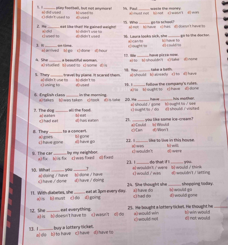 play football, but not anymore! 14. Paul _waste the money.
a) did used b) used to a) must not b) not c) wasn't d) was
c) didn't used to d) used
15. Who
2. He_ eat like that! He gained weight! a) not_ b) have go to school? c) has d) doesn't have to
a) did b) didn't use to
c) used to d) didn't used 16. Laura looks sick, she _go to the doctor.
a) can to b) have to
3. It _on time. c) ought to d) could to
a) arrived b) go c) done a d) hour
17. We _have pizza now.
4. She _a beautiful woman a) to b) shouldn't c) take d) none
a) studied b) used to c) some d) is
18. You_ take a bath.
5. They_ travel by plane. It scared them. a) should b) already c) to d) have
a) didn't use to b) didn't to
c) using to d) used 19. I _follow the company's rules.
a) to b) ought to c) have d) done
6. English class _in the morning.
a) takes b) was taken c) took d) is take 20. He _have _his mother.
a) should / gone b) ought to / see
7. The dog _all the food. c) ought to / do d) should / visited
a) eaten b) eat
c) had eat d) has eaten 21. _you like some ice-cream?
a) Could b) Would
8. They _to a concert. c) Can d) Won't
a) goes b) gone
c) have gone d) have go 22. 1_ like to live in this house.
a) was b) will
9. The car _by my neighbor. c) wouldn't d) were
a) fix b) is fix c) was fixed d) fixed
23. 1_ do that if I _you.
10. What _you _> a) wouldn't / were b) would / think
a) doing / have b) done / have c) would / was d) wouldn't / letting
c) have / done d) have / doing
24. She thought she _shopping today.
11. With diabetes, she _eat at 3pm every day. a) have do b) would go
a) is b) must c) do d) going c) had do d) would gone
12. She _eat everything. 25. He bought a lottery ticket. He thought he_
a) is b) doesn't have to c) wasn't d) do a)would win b) win would
c) would not d) not would
13. I_ buy a lottery ticket.
a) do b) to have c) have d) have to