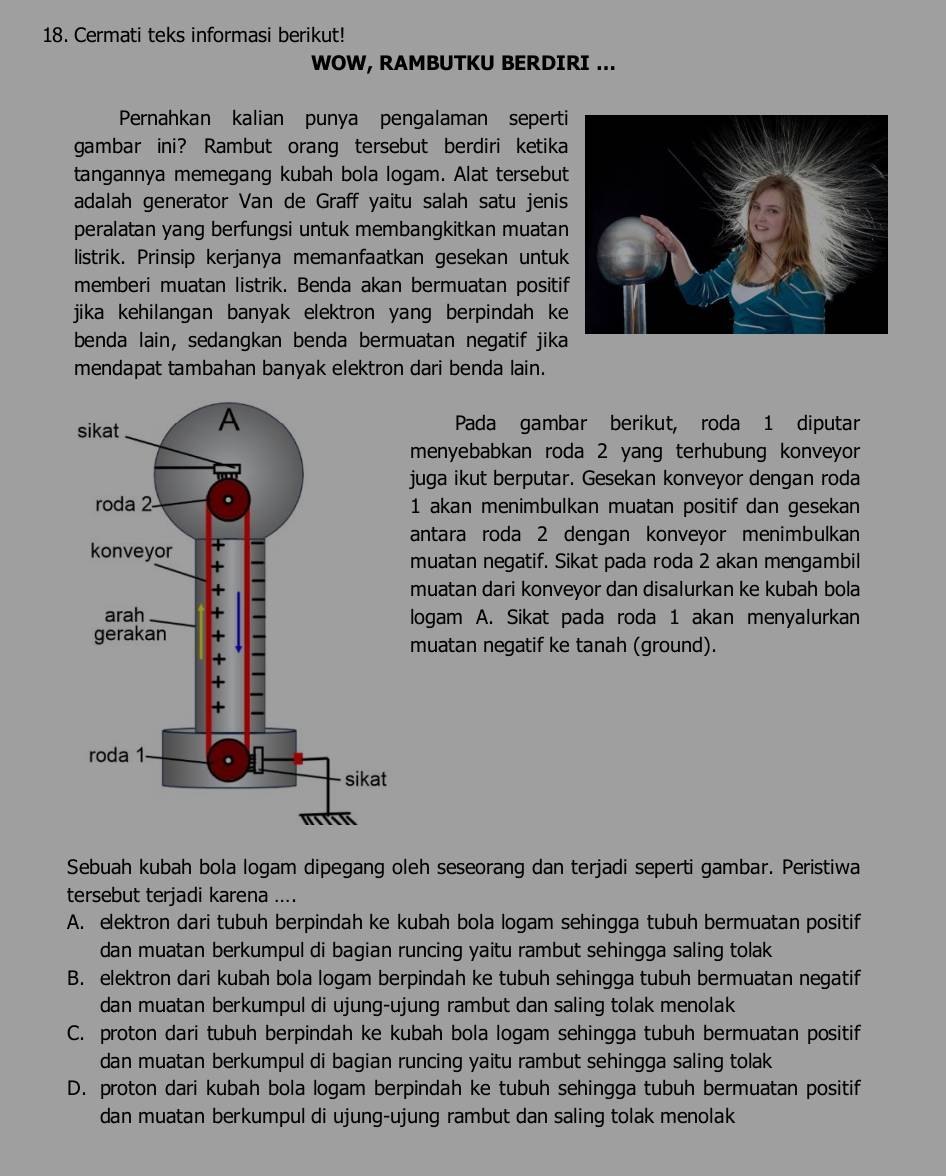 Cermati teks informasi berikut!
WOW, RAMBUTKU BERDIRI ...
Pernahkan kalian punya pengalaman seperti
gambar ini? Rambut orang tersebut berdiri ketika
tangannya memegang kubah bola logam. Alat tersebut
adalah generator Van de Graff yaitu salah satu jenis
peralatan yang berfungsi untuk membangkitkan muatan
listrik. Prinsip kerjanya memanfaatkan gesekan untuk
memberi muatan listrik. Benda akan bermuatan positi
jika kehilangan banyak elektron yang berpindah ke
benda lain, sedangkan benda bermuatan negatif jika
mendapat tambahan banyak elektron dari benda lain.
Pada gambar berikut, roda 1 diputar
menyebabkan roda 2 yang terhubung konveyor
juga ikut berputar. Gesekan konveyor dengan roda
1 akan menimbulkan muatan positif dan gesekan
antara roda 2 dengan konveyor menimbulkan
muatan negatif. Sikat pada roda 2 akan mengambil
muatan dari konveyor dan disalurkan ke kubah bola
logam A. Sikat pada roda 1 akan menyalurkan
muatan negatif ke tanah (ground).
Sebuah kubah bola logam dipegang oleh seseorang dan terjadi seperti gambar. Peristiwa
tersebut terjadi karena ....
A. elektron dari tubuh berpindah ke kubah bola logam sehingga tubuh bermuatan positif
dan muatan berkumpul di bagian runcing yaitu rambut sehingga saling tolak
B. elektron dari kubah bola logam berpindah ke tubuh sehingga tubuh bermuatan negatif
dan muatan berkumpul di ujung-ujung rambut dan saling tolak menolak
C. proton dari tubuh berpindah ke kubah bola logam sehingga tubuh bermuatan positif
dan muatan berkumpul di bagian runcing yaitu rambut sehingga saling tolak
D. proton dari kubah bola logam berpindah ke tubuh sehingga tubuh bermuatan positif
dan muatan berkumpul di ujung-ujung rambut dan saling tolak menolak