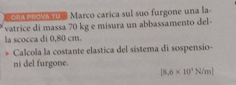 ORA PROVA TU' Marco carica sul suo furgone una la- 
vatrice di massa 70 kg e misura un abbassamento del- 
la scocca di 0,80 cm. 
Calcola la costante elastica del sistema di sospensio- 
ni del furgone.
[8,6* 10^4N/m]