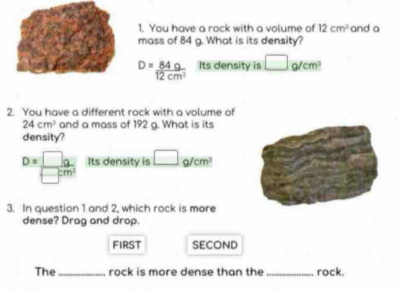 You have a rock with a volume of 12cm^3 and a 
mass of 84 g. What is its density?
D= 84g/12cm^3  Its density is □ g/cm^3
2. You have a different rock with a volume of
24cm^3 and a mass of 192 g. What is its 
density?
D= □ g/□ cm^3  Its density is □ g/cm^3
3. In question 1 and 2, which rock is more 
dense? Drag and drop. 
first SECOND 
The_ rock is more dense than the _rock.