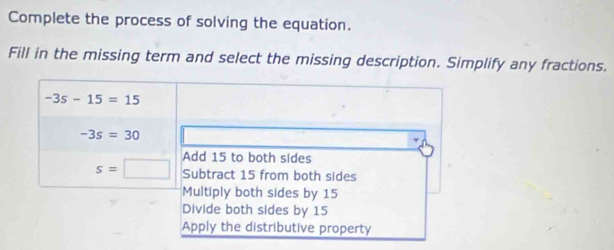 Complete the process of solving the equation.
Fill in the missing term and select the missing description. Simplify any fractions.
-3s-15=15
-3s=30
Add 15 to both sides
s=□ Subtract 15 from both sides
Multiply both sides by 15
Divide both sides by 15
Apply the distributive property