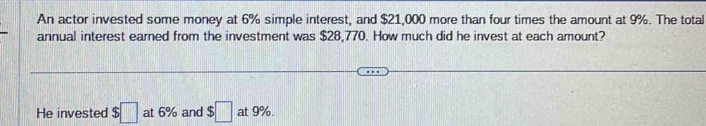 An actor invested some money at 6% simple interest, and $21,000 more than four times the amount at 9%. The total 
annual interest earned from the investment was $28,770. How much did he invest at each amount? 
He invested $□ at 6% and $□ at 9%.