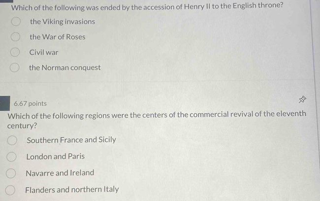 Which of the following was ended by the accession of Henry II to the English throne?
the Viking invasions
the War of Roses
Civil war
the Norman conquest
6.67 points
Which of the following regions were the centers of the commercial revival of the eleventh
century?
Southern France and Sicily
London and Paris
Navarre and Ireland
Flanders and northern Italy