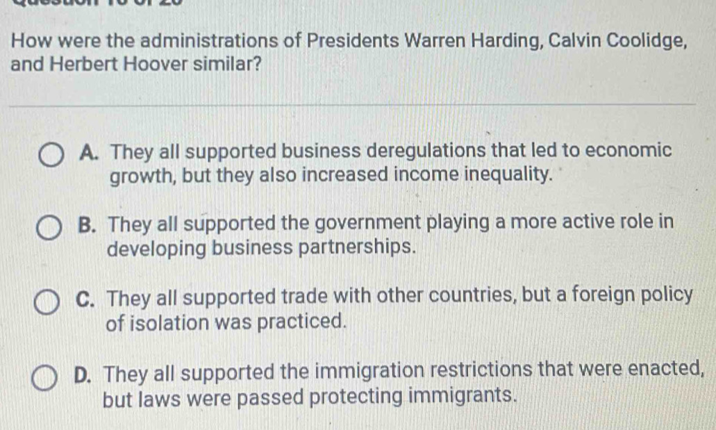 How were the administrations of Presidents Warren Harding, Calvin Coolidge,
and Herbert Hoover similar?
A. They all supported business deregulations that led to economic
growth, but they also increased income inequality.
B. They all supported the government playing a more active role in
developing business partnerships.
C. They all supported trade with other countries, but a foreign policy
of isolation was practiced.
D. They all supported the immigration restrictions that were enacted,
but laws were passed protecting immigrants.