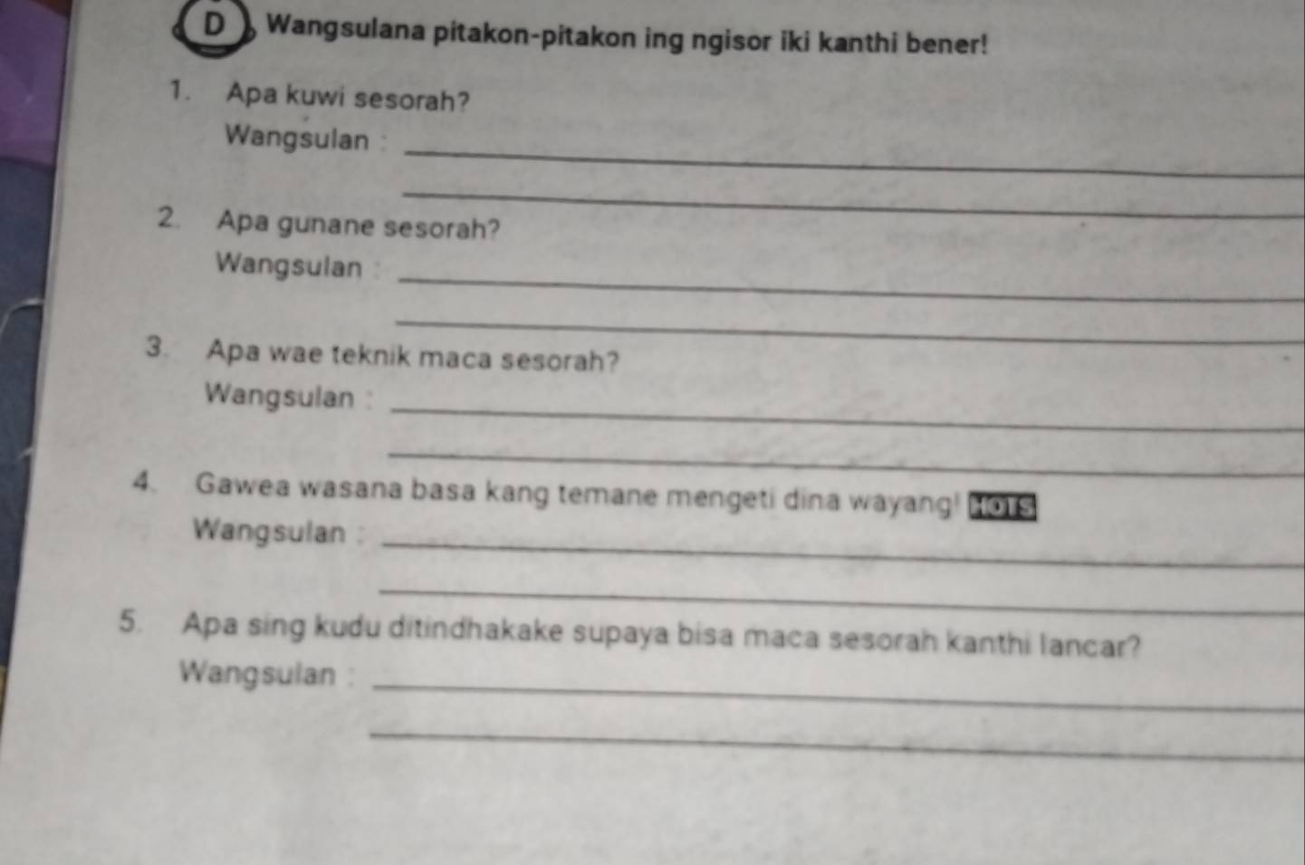 Wangsulana pitakon-pitakon ing ngisor iki kanthi bener! 
1. Apa kuwi sesorah? 
Wangsulan:_ 
_ 
2. Apa gunane sesorah? 
_ 
Wangsulan 
_ 
3. Apa wae teknik maca sesorah? 
Wangsulan :_ 
_ 
4. Gawea wasana basa kang temane mengeti dina wayang! HOTS 
Wangsulan :_ 
_ 
5. Apa sing kudu ditindhakake supaya bisa maca sesorah kanthi lancar? 
Wangsulan :_ 
_