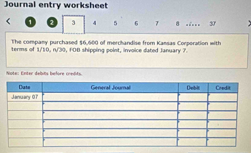 Journal entry worksheet
1 2 3 4 5 6 7 8 .... 37 
The company purchased $6,600 of merchandise from Kansas Corporation with 
terms of 1/10, n/30, FOB shipping point, invoice dated January 7. 
Note: Enter debits before credits.