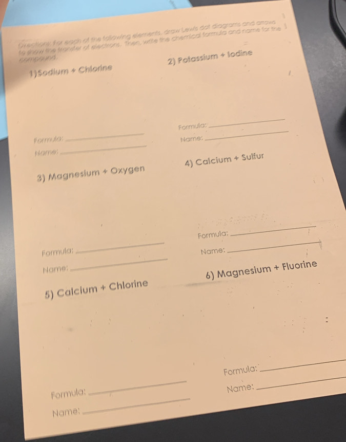 Orectiony for each of the following elements, draw Lew's dot diagrams and arrovs 
to show the transter of electrons. then, write the chemical formula and name for the 
compound 
1)Sodium + Chlorine 2) Potassium + lodine 
_ 
Formula; _Formula:_ 
_ 
Name: 
Name: 
3) Magnesium + Oxygen 4) Calcium + Sulfur 
_ 
_ 
Formula: 
_ 
Formula: Name: 
Name: 
_ 
5) Calcium + Chlorine 6) Magnesium + Fluorine 
_ 
_ 
Formula: _Formula:_ 
Name: 
Name: