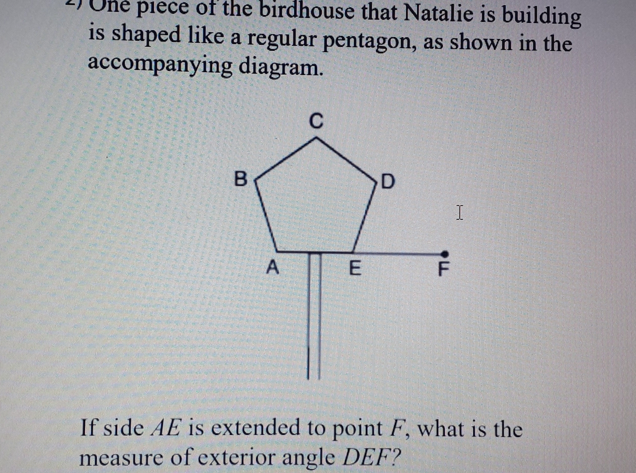 Une piece of the birdhouse that Natalie is building
is shaped like a regular pentagon, as shown in the
accompanying diagram.
If side AE is extended to point F, what is the
measure of exterior angle DEF?