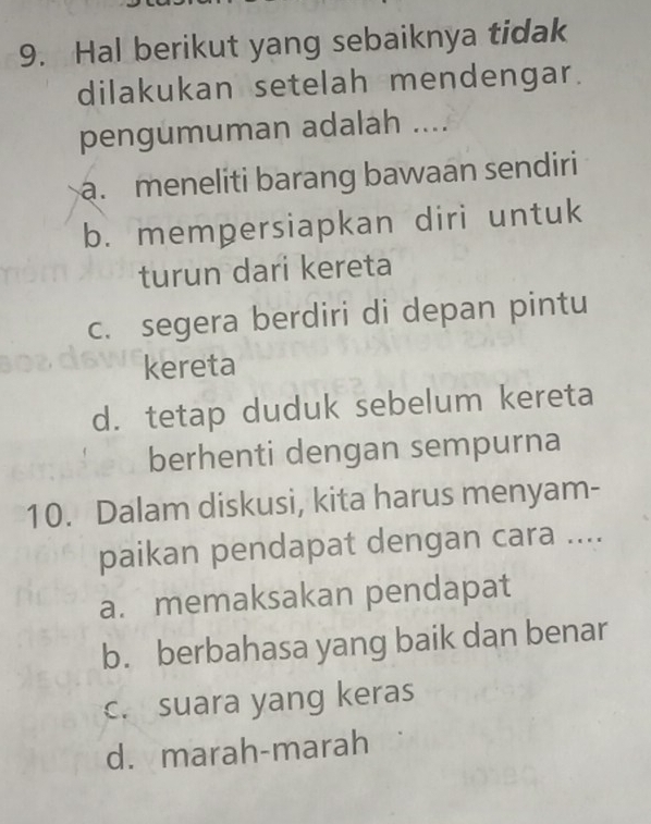 Hal berikut yang sebaiknya tidak
dilakukan setelah mendengar.
pengumuman adalah .....meneliti barang bawaan sendiri
b. mempersiapkan diri untuk
turun dari kereta
c. segera berdiri di depan pintu
kereta
d. tetap duduk sebelum kereta
berhenti dengan sempurna
10. Dalam diskusi, kita harus menyam-
paikan pendapat dengan cara ....
a. memaksakan pendapat
b. berbahasa yang baik dan benar
c. suara yang keras
d. marah-marah