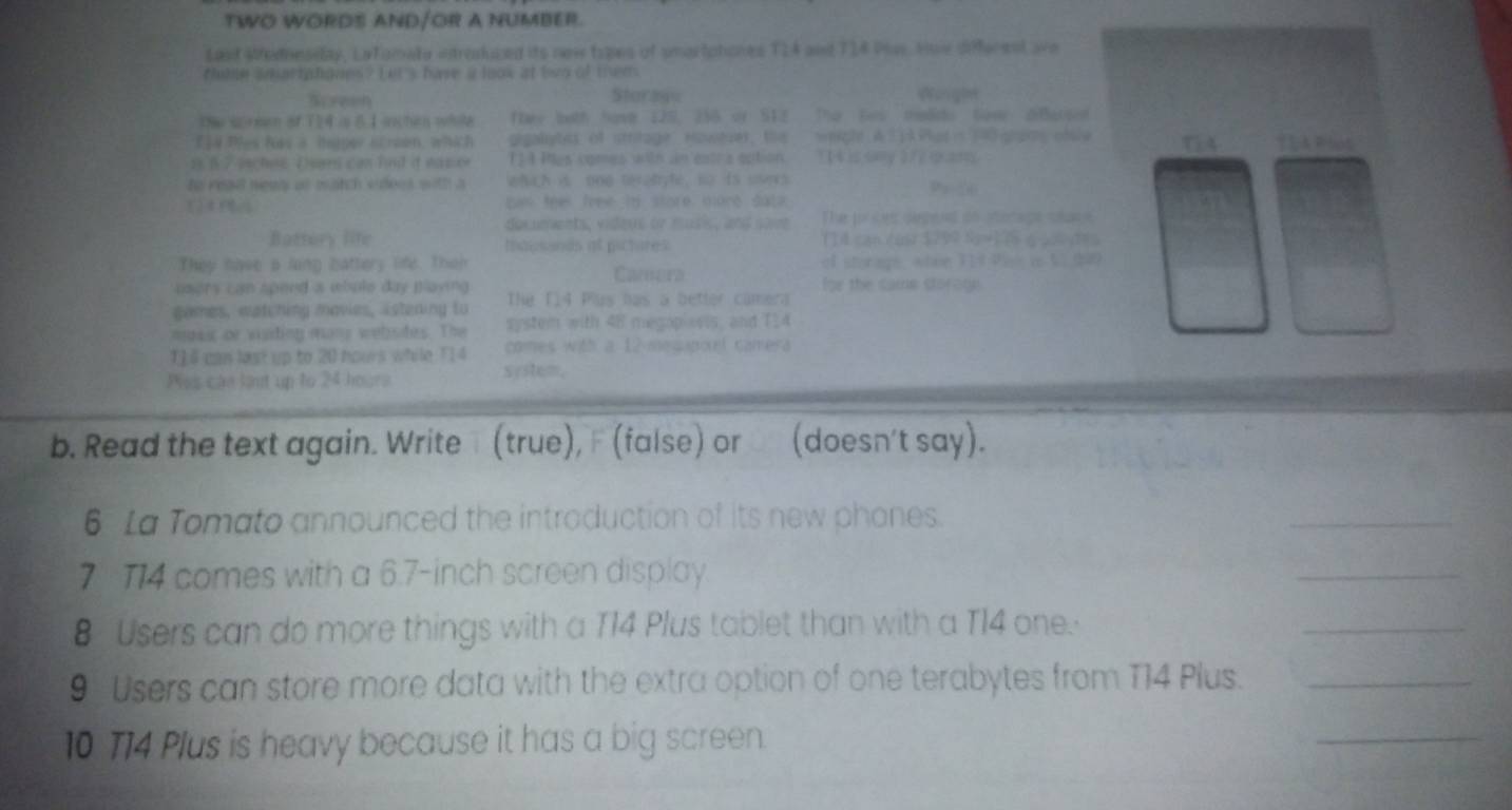 TWO WORDS AND/OR A NUMBER. 
Last Modnesiday, LaTomata iroskiczed its new topes of smartptiones T1A and T14 Pias. Hoie different are 
clibe smartphones? Let's have a look at two of them 
Screen Starese Wo ge 
The srmen of T] 4 i 8 1ichen while ftee both have 120, 256 or S12 Ther tes madido Gove dBarsed 
E] 4 Ples has a haper screen, which gigalytes of stritage Howter, the weiple A T1A Pats 190 rg ofsle ( 4
s B 7 isches. Dears can fnd it eas er T 1 4 Pes comes with an eatra option. T [ 4 is sny 372 cam 
to read news at match videes with a whih is 000 terah le, so is ssers 
sum feel free hi store more dato 
decuments, videus or musis, and save The porces depered do Momape sace 
Battory life mausonds at pictures (14 can éust $799 S) (5 é 2 des 
They have a ling battery life. Then Camera of storage, atae Tlot Vak in S1 t40 
usors can spend a whole day Baying for the came storage. 
games, watching movies, istening to The T14 Plus has a better camera 
moss or visdion many wehsdes. The system with 48 megap wls, and T24
114 can last up to 20 hours while T14 comes with a 12 mequpoel camera 
Pas cáe lant up to 24 hogra System. 
b. Read the text again. Write (true), (false) or (doesn't say). 
6 La Tomato announced the introduction of its new phones. 
_ 
7 T14 comes with a 6.7-inch screen display. 
_
8 Users can do more things with a T14 Plus tablet than with a T14 one. 
_
9 Users can store more data with the extra option of one terabytes from T14 Plus._ 
10 T14 Plus is heavy because it has a big screen. 
_