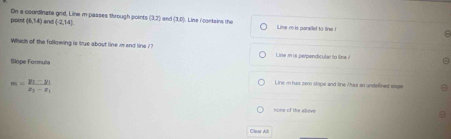 On a coordinate grid, Line m passes through points (3,2) and (3,0) a
point (6,14) and (-2,14). . Line / contains the Line m is parallel to line !
Which of the following is true about line m and line /? Line m is perpendicular to line !
Slope Formula
m=frac y_1-y_1x_2-x_1
Line m has zero slope and line / has an undefined slope
mone of the above
Clear All