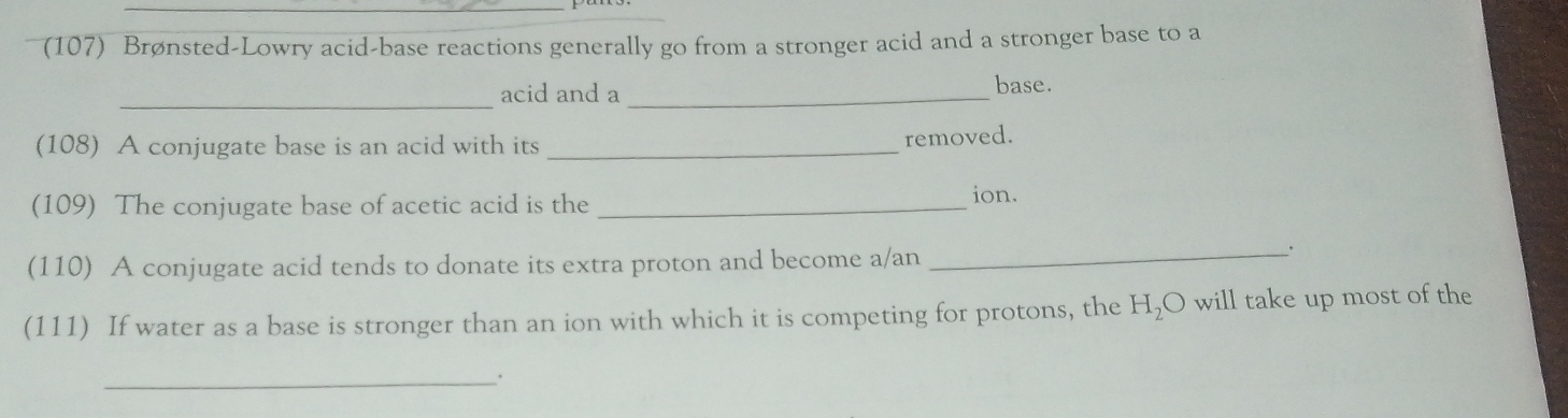 (107) Brønsted-Lowry acid-base reactions generally go from a stronger acid and a stronger base to a 
_acid and a _base. 
(108) A conjugate base is an acid with its_ 
removed. 
(109) The conjugate base of acetic acid is the _ion. 
(110) A conjugate acid tends to donate its extra proton and become a/an 
__. 
(111) If water as a base is stronger than an ion with which it is competing for protons, the H_2O will take up most of the 
_.