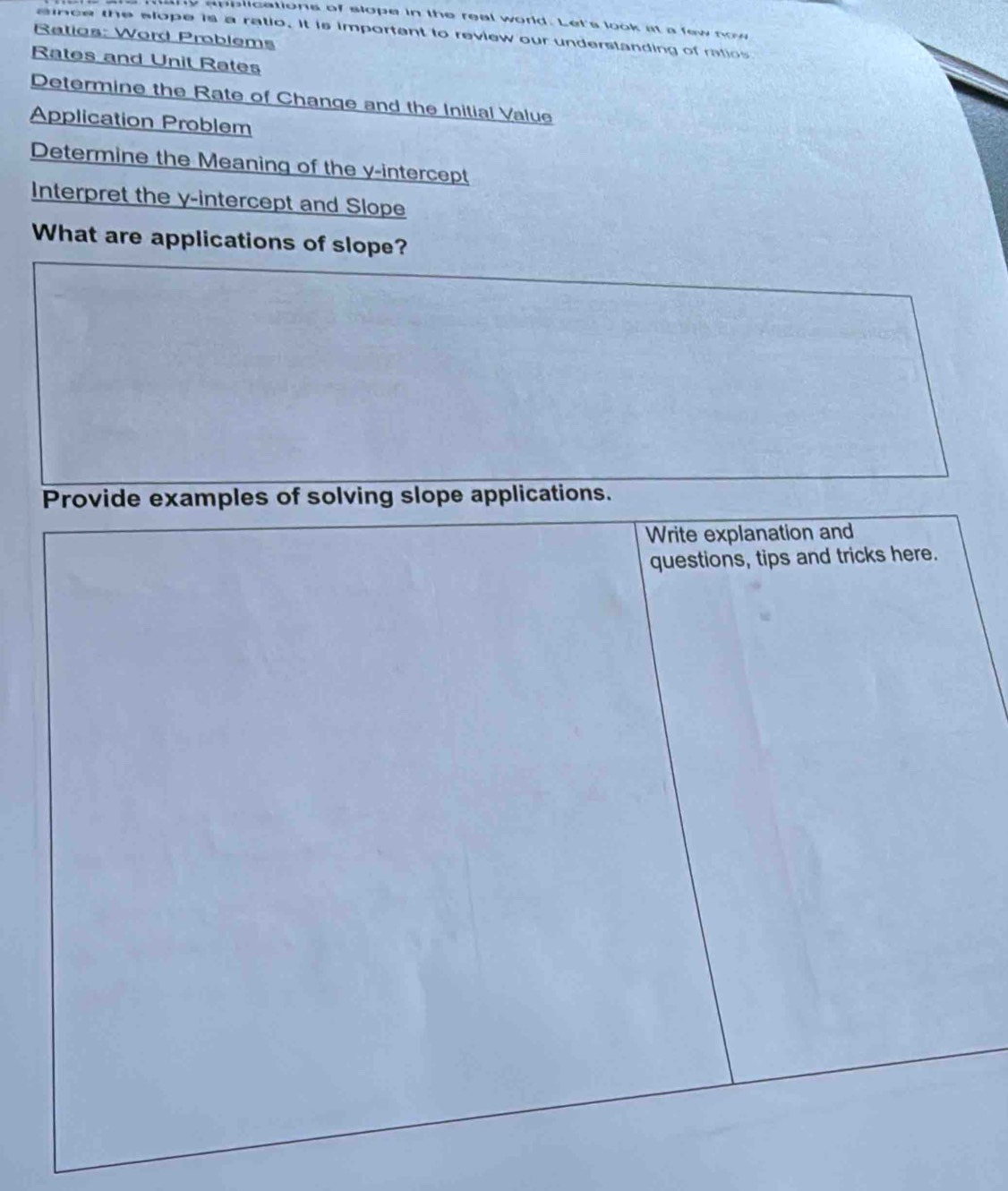 ny applications of slope in the real world. Let's look at a few now 
aince the slope is a ratio. It is importent to review our understanding of ratios 
Ratios: Word Problems 
Rates and Unit Rates 
Determine the Rate of Change and the Initial Value 
Application Problem 
Determine the Meaning of the y-intercept 
Interpret the y-intercept and Slope 
What are applications of slope? 
Provide examples of solving slope applications. 
Write explanation and 
questions, tips and tricks here.