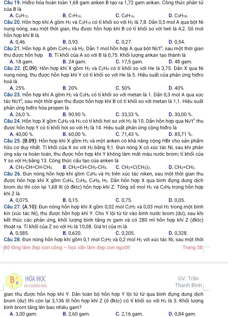 Hiđro hóa hoàn toàn 1,68 gam anken B tạo ra 1,72 gam ankan. Công thức phân tử
của B là
A. C6H12. B. C7H14. C. C8H16. D. C9H18.
Câu 20. Hỗn hợp khí A gồm H_2 và C₅H₁₀ có tỉ khối so với H₂ là 7,8. Dẫn 0,5 mol A qua bột Ni
nung nóng, sau một thời gian, thu được hỗn hợp khí B có tỉ khối so với heli là 4,2. Số mol
hỗn hợp khí B là
A. 0,46. B. 0,93. C. 0,27. D. 0,54.
Câu 21. Hỗn hợp A gồm C₅H₁₀ và H₂. Dẫn 1 mol hỗn hợp A qua bột Nia t° , sau một thời gian
thu được hỗn hợp B. Tỉ khối của A so với B là 0,75. Khối lượng ankan tạo thành là
A. 18 gam. B. 24 gam. C. 17,5 gam. D. 48 gam.
Câu 22. (C.09) 0: Hỗn hợp khí X gồm H₂ và C₂H₄ có tỉ khối so với He là 3,75. Dẫn X qua Ni
nung nóng, thu được hỗn hợp khí Y có tỉ khối so với He là 5. Hiệu suất của phản ứng hiđro
hoá là
A. 25% B. 20% C. 50% D. 40%
Câu 23. Hỗn hợp khí A gồm H₂ và C₃H₆ có tỉ khối so với metan là 1. Dẫn 0,3 mol A qua xúc
tác Ni/t°, ', sau một thời gian thu được hỗn hợp khí B có tỉ khối so với metan là 1,1. Hiệu suất
phản ứng hiđro hóa propen là
A. 26,0 %. B. 90,90 %. C. 33,33 %. D. 30,00 %.
Câu 24. Hỗn hợp X gồm C₄H₈ và H_2 có tỉ khối hơi so với H₂ là 10. Dẫn hỗn hợp qua N i /t° thu
được hỗn hợp Y có tỉ khối hơi so với H_2 là 14. Hiệu suất phản ứng cộng hiđro là
A. 40,00 %. B. 60,00 %. C. 71,43 %. D. 85,71 %.
Câu 25. (B.09): Hỗn hợp khí X gồm H₂ và một anken có khả năng cộng HBr cho sản phẩm
hữu cơ duy nhất. Tỉ khối của X so với H_2 bằng 9,1. Đun nóng X có xúc tác Ni, sau khi phản
ứng xảy ra hoàn toàn, thu được hỗn hợp khí Y không làm mất màu nước brom; tỉ khối của
Y so với H_2 bằng 13. Công thức cấu tạo của anken là
A. CH_3-CH=CH-CH_3. B. CH_2=CH-CH_2^- CH_3. C. CH_2=C(CH_3)_2. D. CH_2=CH_2.
Câu 26. Đun nóng hỗn hợp khí gồm C_3H_4 và H_2 trên xúc tác niken, sau một thời gian thu
được hỗn hợp khí X gồm C_3H_4,C_3H_6,C_3H_8, H_2. Dẫn hỗn hợp X qua bình đựng dung dịch
brom dư thì còn lại 1,68 lít (ở đktc) hỗn hợp khí Z. Tổng số mol H_2 và C_3H_8 trong hỗn hợp
khí Z là
A. 0,075. B. 0,15. C. 0,75. D. 0,05.
Câu 27. (A.10): Đun nóng hỗn hợp khí X gồm 0,02 mol C₂H₂ và 0,03 mol H₂ trong một bình
kín (xúc tác Ni), thu được hỗn hợp khí Y. Cho Y lội từ từ vào bình nước brom (dư), sau khi
kết thúc các phản ứng, khối lượng bình tăng m gam và có 280 ml hỗn hợp khí Z (đktc)
thoát ra. Tỉ khối của Z so với H₂ là 10,08. Giá trị của m là
A. 0,585. B. 0,620. C. 0,205. D. 0,328.
Câu 28. Đun nóng hỗn hợp khí gồm 0,1 mol C₂H₂ và 0,2 mol H_2 với xúc tác Ni, sau một thời
Bộ lông làm đẹp con công - học vấn làm đẹp con người! Trang 38
Ba HÓA HỌC GV: Trần
LÀ CHUYệN NHỏ Thanh Bình
gian thu được hỗn hợp khí Y. Dẫn toàn bộ hỗn hợp Y lội từ từ qua bình đựng dung dịch
brom (dư) thì còn lại 3,136 lít hỗn hợp khí Z (ở đktc) có tỉ khối so với H_2 là 3. Khối lượng
bình brom tăng lên bao nhiêu gam?
A. 3,00 gam. B. 2,60 gam. C. 2,16 gam. D. 0,84 gam.