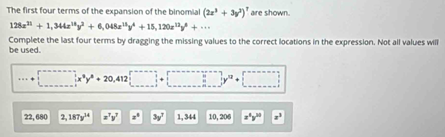 The first four terms of the expansion of the binomial (2x^3+3y^2)^7 are shown.
128x^(21)+1,344x^(18)y^2+6,048x^(15)y^4+15, 120x^(12)y^6+·s
Complete the last four terms by dragging the missing values to the correct locations in the expression. Not all values will 
be used. 
· □ x^9y^8+20,412□
22, 680 2,187y^(14) x^7y^7 x^6 3y^7 1, 344 1020 6 x^6y^(10) x^3