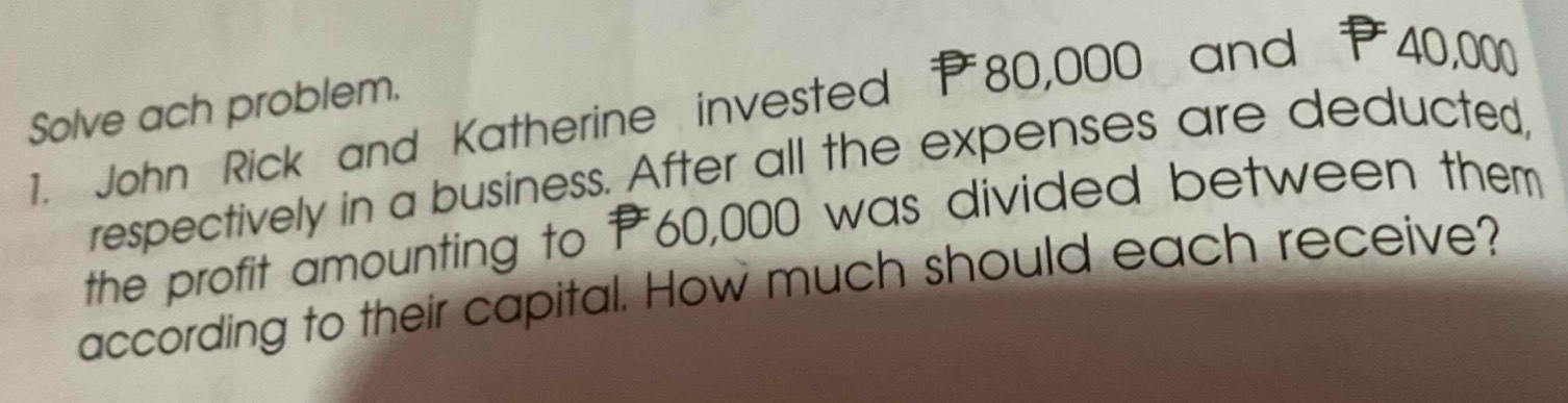 Solve ach problem. 
1. John Rick and Katherine invested P80,000 and 40,000
respectively in a business. After all the expenses are deducted 
the profit amounting to P60,000 was divided between them 
according to their capital. How much should each receive?