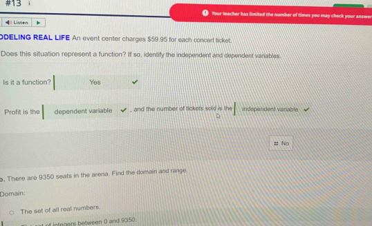 #13 Your teacher has limited the number of times you may check your answer
》 Listen
DELING REAL LIFE An event center charges $59.95 for each concert ticket.
Does this situation represent a function? If so, identify the independent and dependent vanables.
Is it a function? Yes
Profit is the dependent variable , and the number of tickets sold is the indepandent variable
No
. There are 9350 seats in the arena. Find the domain and range.
Domain:
The set of all real numbers.
of integers between 0 and 9350.