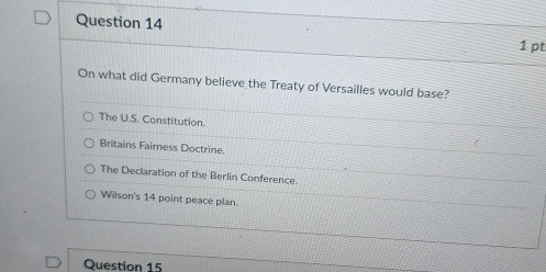 On what did Germany believe the Treaty of Versailles would base?
The U.S. Constitution.
Britains Fairness Doctrine.
The Declaration of the Berlin Conference.
Wilson's 14 point peace plan.
Question 15