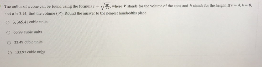 The radius of a cone can be found using the formula r=sqrt(frac 3V)π h , where V stands for the volume of the cone and h stands for the height. If r=4, h=8, 
and π is 3.14, find the volume ( И). Round the answer to the nearest hundredths place.
3, 365.41 cubic units
66.99 cubic units
33.49 cubic units
133.97 cubic un s