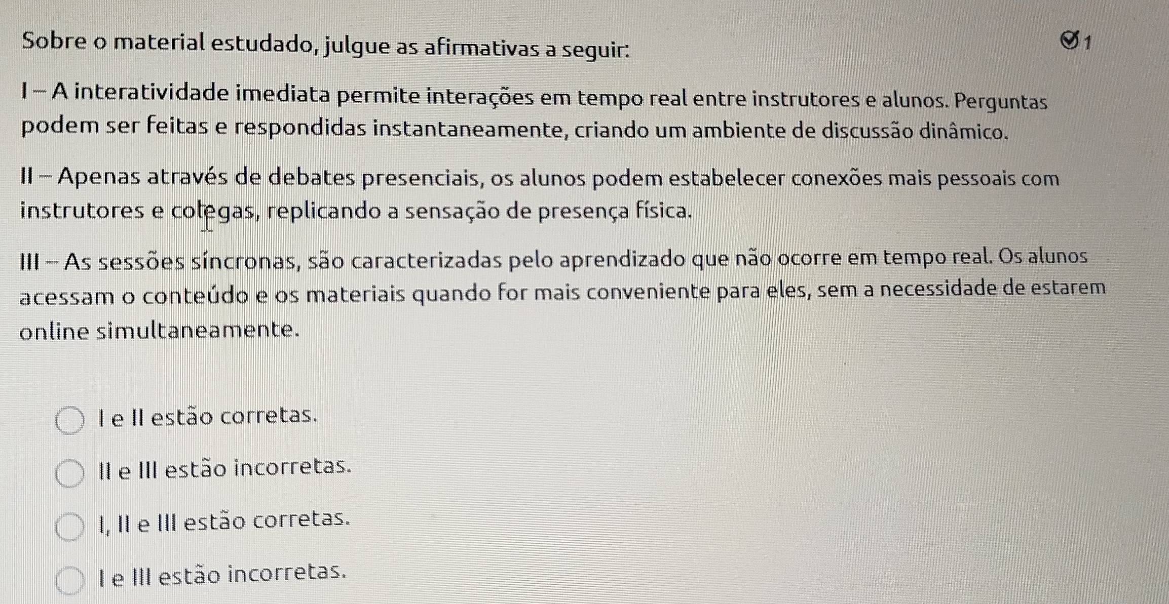 Sobre o material estudado, julgue as afirmativas a seguir:
1- A interatividade imediata permite interações em tempo real entre instrutores e alunos. Perguntas
podem ser feitas e respondidas instantaneamente, criando um ambiente de discussão dinâmico.
II - Apenas através de debates presenciais, os alunos podem estabelecer conexões mais pessoais com
instrutores e colegas, replicando a sensação de presença física.
III - As sessões síncronas, são caracterizadas pelo aprendizado que não ocorre em tempo real. Os alunos
acessam o conteúdo e os materiais quando for mais conveniente para eles, sem a necessidade de estarem
online simultaneamente.
I e II estão corretas.
I e III estão incorretas.
I, II e III estão corretas.
I e III estão incorretas.