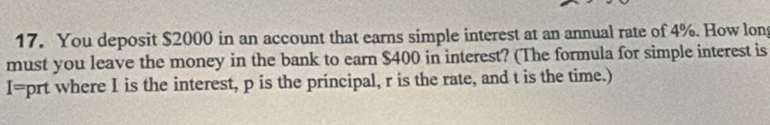 You deposit $2000 in an account that earns simple interest at an annual rate of 4%. How lon 
must you leave the money in the bank to earn $400 in interest? (The formula for simple interest is
I=prt where I is the interest, p is the principal, r is the rate, and t is the time.)