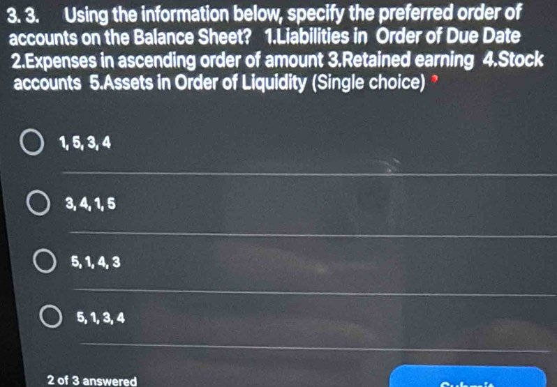 Using the information below, specify the preferred order of
accounts on the Balance Sheet? 1.Liabilities in Order of Due Date
2.Expenses in ascending order of amount 3.Retained earning 4.Stock
accounts 5.Assets in Order of Liquidity (Single choice) *
1, 5, 3, 4
3, 4, 1, 5
5, 1, 4, 3
5, 1, 3, 4
2 of 3 answered