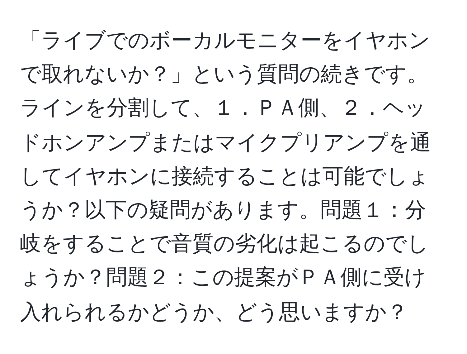 「ライブでのボーカルモニターをイヤホンで取れないか？」という質問の続きです。ラインを分割して、１．ＰＡ側、２．ヘッドホンアンプまたはマイクプリアンプを通してイヤホンに接続することは可能でしょうか？以下の疑問があります。問題１：分岐をすることで音質の劣化は起こるのでしょうか？問題２：この提案がＰＡ側に受け入れられるかどうか、どう思いますか？