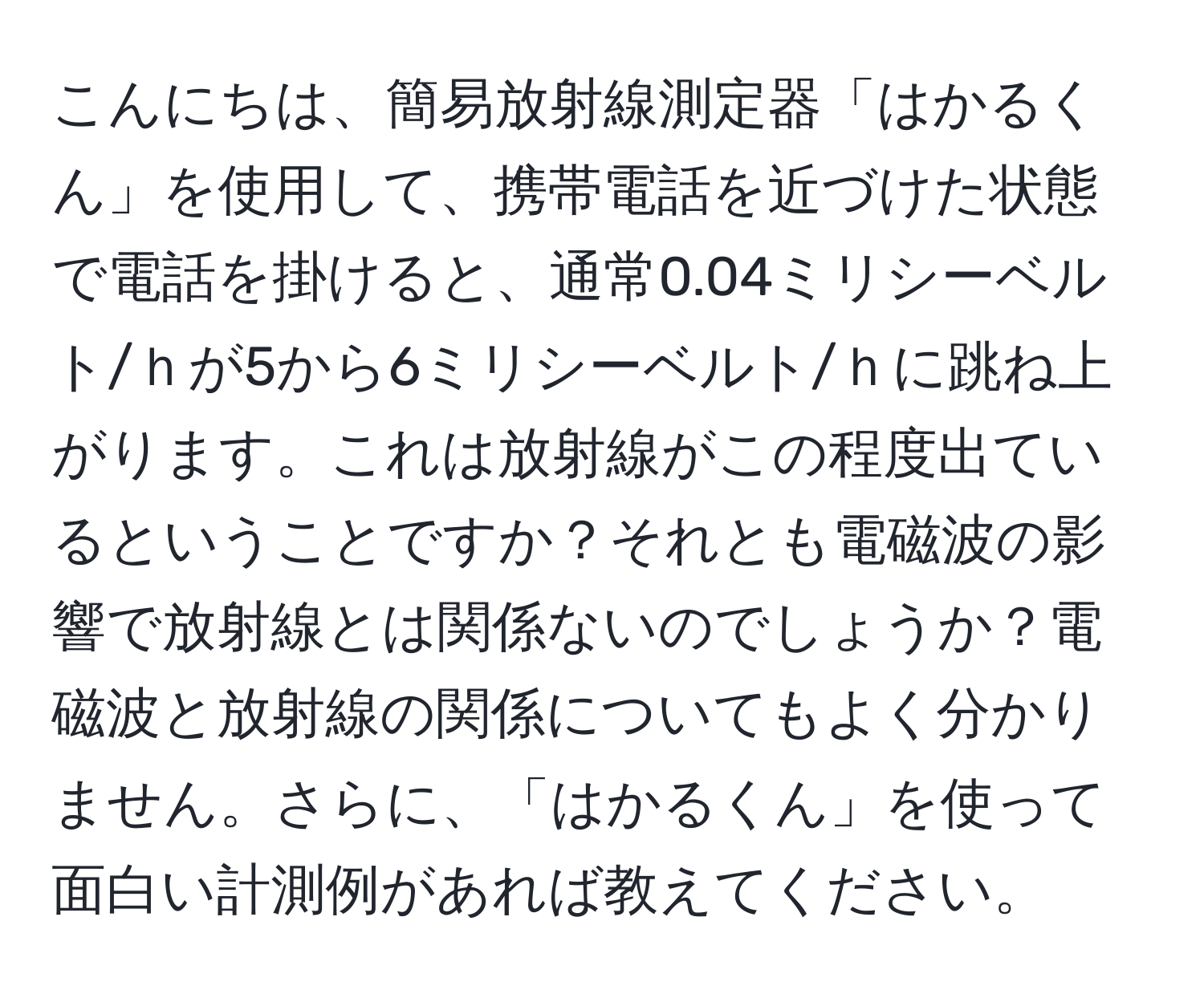 こんにちは、簡易放射線測定器「はかるくん」を使用して、携帯電話を近づけた状態で電話を掛けると、通常0.04ミリシーベルト/ｈが5から6ミリシーベルト/ｈに跳ね上がります。これは放射線がこの程度出ているということですか？それとも電磁波の影響で放射線とは関係ないのでしょうか？電磁波と放射線の関係についてもよく分かりません。さらに、「はかるくん」を使って面白い計測例があれば教えてください。