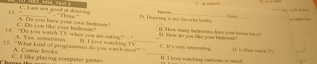 D_HK2_Mid_Test 2 C at school D. m a tarm
F acy cook dinne 
Name: Class
C. I am not good at drawing. D. Drawing is my favorite hobby
13. “_ ”. - “Three.”
_
vo bedrooms
A. Do you have your own bedroom? B. How many bedrooms does your house have?
C. Do you like your bedroom?
14. “Do you watch TV when you are eating?” - “ D. How do you like your bedroom?
A. Yes, sometimes. B. I love watching TV._ C. It's very interesting. D. I often watch TV.
15. “What kind of programmes do you watch most?” “ ,.
A. Comic books. _B. I love watching cartoons so much.
C. I like playing computer games.