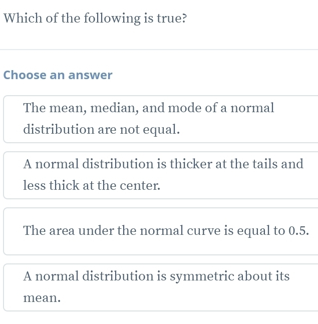 Which of the following is true?
Choose an answer
The mean, median, and mode of a normal
distribution are not equal.
A normal distribution is thicker at the tails and
less thick at the center.
The area under the normal curve is equal to 0.5.
A normal distribution is symmetric about its
mean.