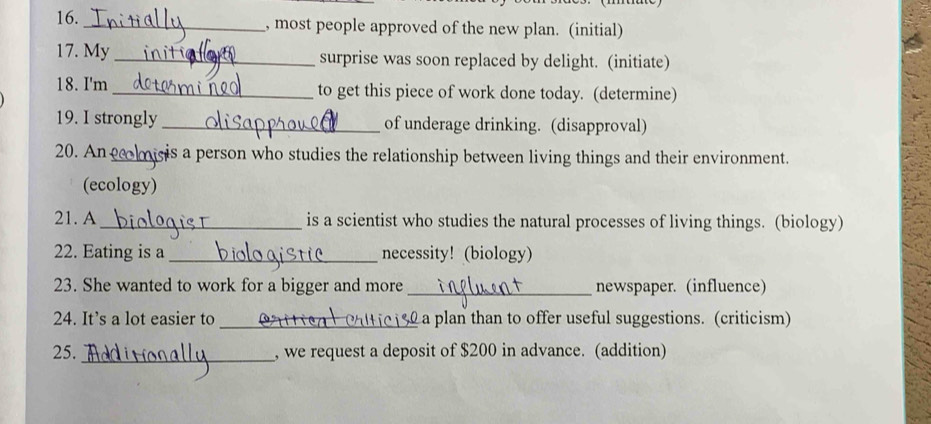 most people approved of the new plan. (initial) 
17. My _surprise was soon replaced by delight. (initiate) 
18. I'm _to get this piece of work done today. (determine) 
19. I strongly _of underage drinking. (disapproval) 
20. An_ gis a person who studies the relationship between living things and their environment. 
(ecology) 
21. A_ is a scientist who studies the natural processes of living things. (biology) 
22. Eating is a_ necessity! (biology) 
23. She wanted to work for a bigger and more_ newspaper. (influence) 
24. It’s a lot easier to_ a plan than to offer useful suggestions. (criticism) 
25._ , we request a deposit of $200 in advance. (addition)