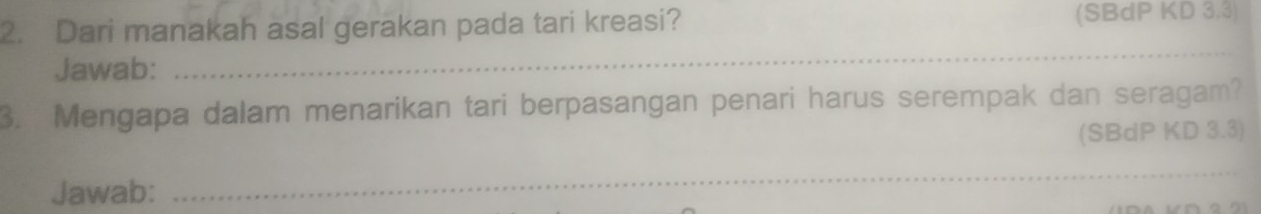 Dari manakah asal gerakan pada tari kreasi? (SBdP KD 3.3) 
Jawab: 
_ 
3. Mengapa dalam menarikan tari berpasangan penari harus serempak dan seragam? 
(SBdP KD 3.3) 
Jawab: 
_