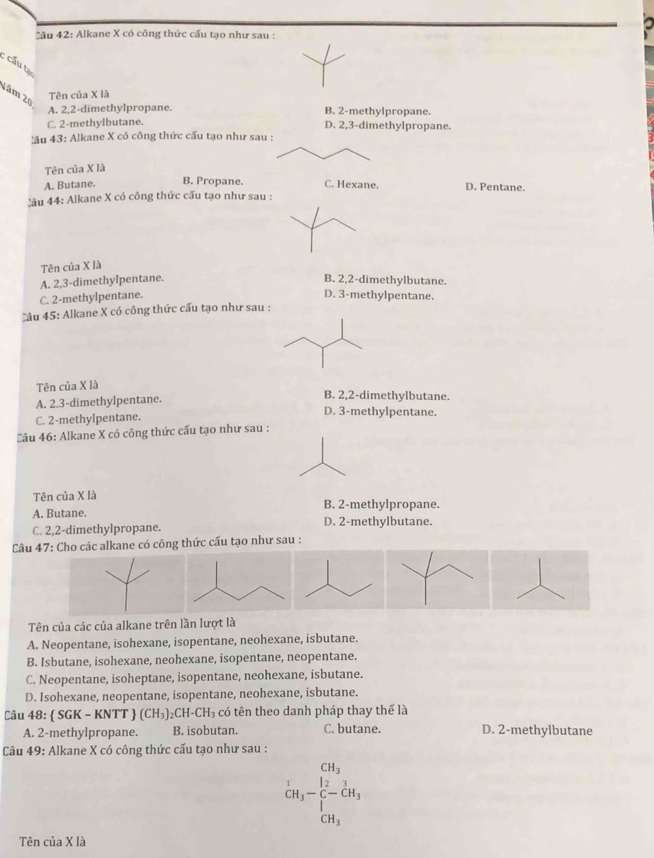 Alkane X có công thức cấu tạo như sau :
: cấu tạ
Năm 20
Tên của X là
A. 2,2-dimethylpropane. B. 2-methylpropane.
C. 2-methylbutane. D. 2,3-dimethylpropane.
âu 43: Alkane X có công thức cấu tạo như sau :
Tên của X là
B. Propane.
A. Butane. C. Hexane. D. Pentane.
Câu 44: Alkane X có công thức cấu tạo như sau :
Tên của X là
A. 2,3-dimethylpentane. B. 2,2-dimethylbutane.
C. 2-methylpentane. D. 3-methylpentane.
Câu 45: Alkane X có công thức cấu tạo như sau :
Tên của X là
B. 2,2-dimethylbutane.
A. 2.3-dimethylpentane. D. 3-methylpentane.
C. 2-methylpentane.
Câu 46: Alkane X có công thức cấu tạo như sau :
Tên của X là
B. 2-methylpropane.
A. Butane. D. 2-methylbutane.
C. 2,2-dimethylpropane.
Câu 47: Cho các alkane có công thức cấu tạo như sau :
Tên của các của alkane trên lần lượt là
A. Neopentane, isohexane, isopentane, neohexane, isbutane.
B. Isbutane, isohexane, neohexane, isopentane, neopentane.
C. Neopentane, isoheptane, isopentane, neohexane, isbutane.
D. Isohexane, neopentane, isopentane, neohexane, isbutane.
Câu 48:  SGK-KNTT (CH_3)_2CH-CH_3 có tên theo danh pháp thay thế là
A. 2-methylpropane. B. isobutan. C. butane. D. 2-methylbutane
Câu 49: Alkane X có công thức cấu tạo như sau :
beginarrayr CH_3 CH_3-C-CH_3 |endarray
CH_3
Tên của X là