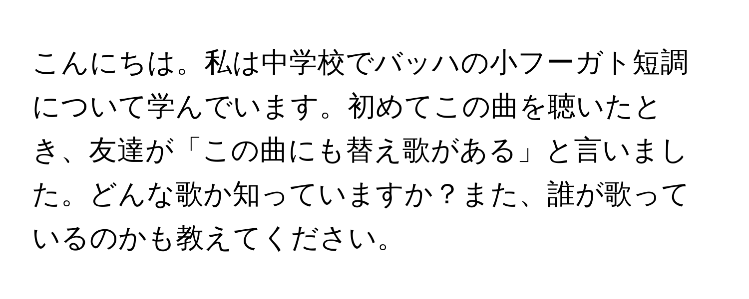 こんにちは。私は中学校でバッハの小フーガト短調について学んでいます。初めてこの曲を聴いたとき、友達が「この曲にも替え歌がある」と言いました。どんな歌か知っていますか？また、誰が歌っているのかも教えてください。