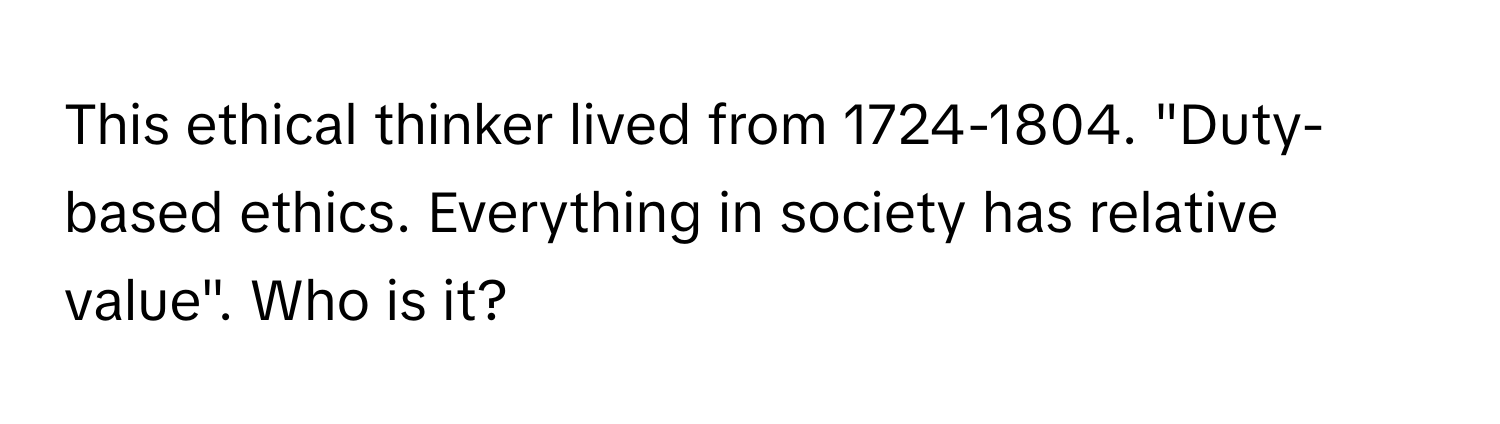 This ethical thinker lived from 1724-1804. "Duty-based ethics. Everything in society has relative value". Who is it?